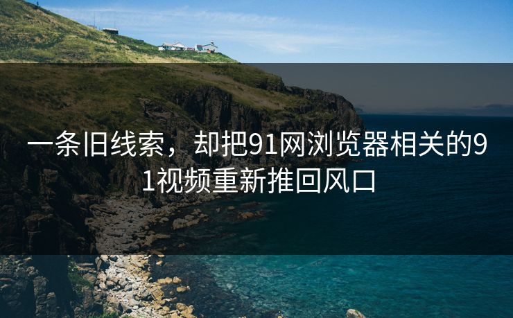 一条旧线索，却把91网浏览器相关的91视频重新推回风口