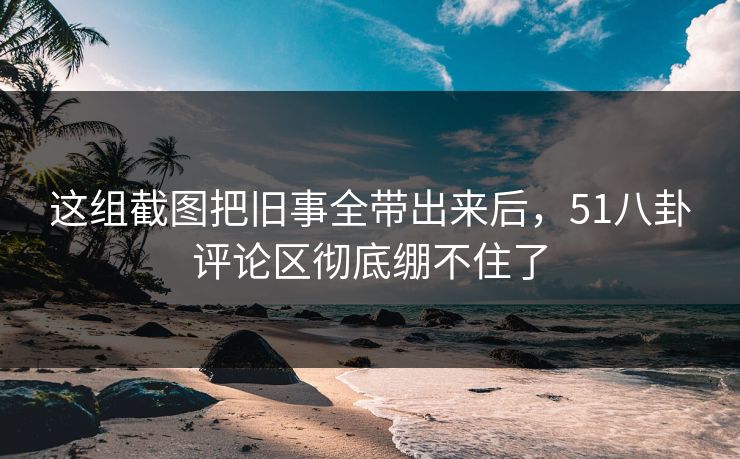 这组截图把旧事全带出来后，51八卦评论区彻底绷不住了