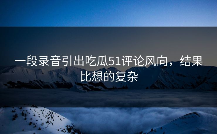 一段录音引出吃瓜51评论风向，结果比想的复杂