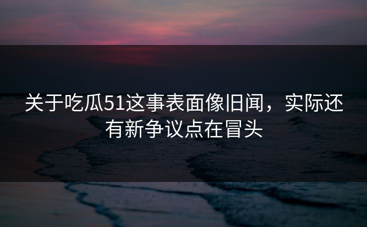 关于吃瓜51这事表面像旧闻，实际还有新争议点在冒头