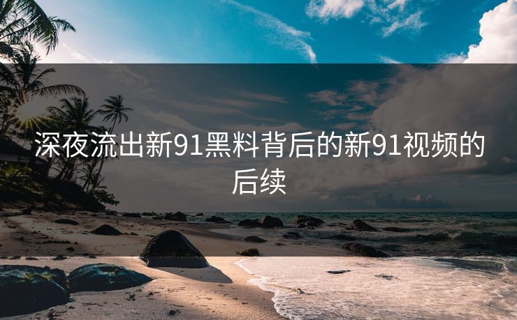 深夜流出新91黑料背后的新91视频的后续