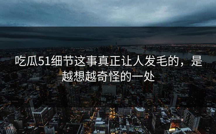 吃瓜51细节这事真正让人发毛的，是越想越奇怪的一处