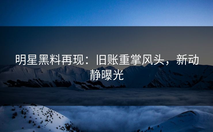 明星黑料再现：旧账重掌风头，新动静曝光