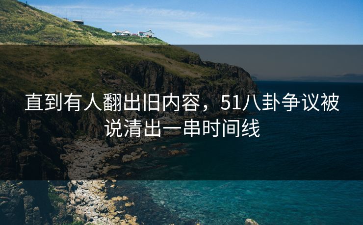 直到有人翻出旧内容，51八卦争议被说清出一串时间线
