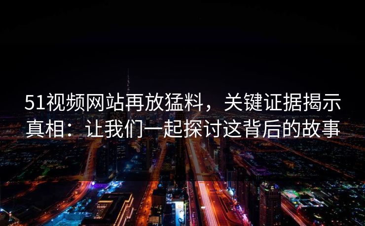 51视频网站再放猛料,关键证据揭示真相:让我们一起探讨这背后的故事 51视频网站再放猛料,关键证据揭示真相:让我们一起探讨这背后的故事