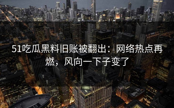 51吃瓜黑料旧账被翻出：网络热点再燃，风向一下子变了