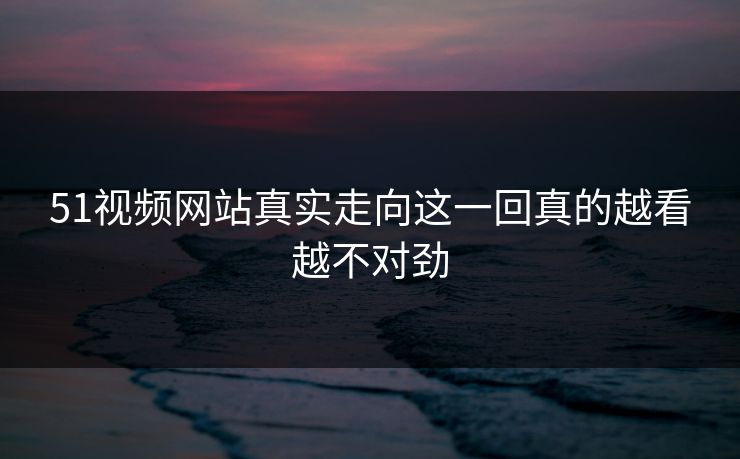 51视频网站真实走向这一回真的越看越不对劲