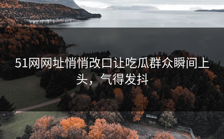 51网网址悄悄改口让吃瓜群众瞬间上头，气得发抖