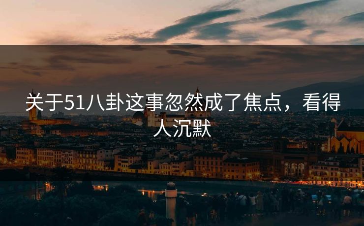 关于51八卦这事忽然成了焦点，看得人沉默